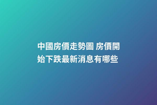 中國房價走勢圖 房價開始下跌最新消息有哪些